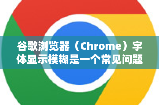 谷歌浏览器（Chrome）字体显示模糊是一个常见问题，通常是由于软件设置、操作系统缩放或硬件兼容性导致的。以下是主要原因和相应的解决方案，你可以按照顺序逐一排查