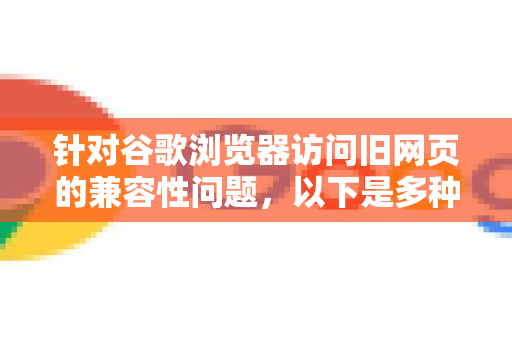 针对谷歌浏览器访问旧网页的兼容性问题，以下是多种解决方案，您可以根据实际情况选择