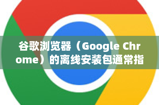 谷歌浏览器（Google Chrome）的离线安装包通常指两种情况