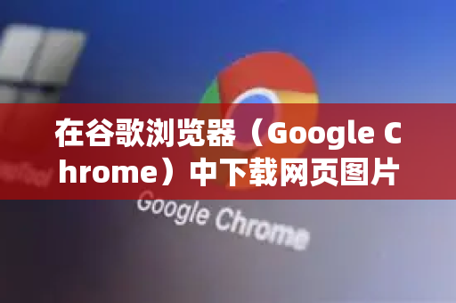 在谷歌浏览器（Google Chrome）中下载网页图片有多种方法，以下是详细步骤和技巧-第1张图片-Chrome下载官网|Google官方浏览器下载