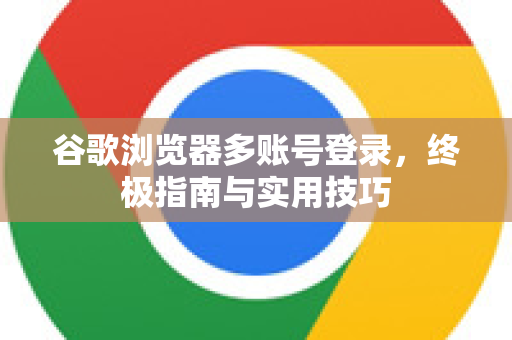 谷歌浏览器多账号登录，终极指南与实用技巧