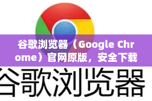 谷歌浏览器（Google Chrome）官网原版，安全下载与使用的终极指南