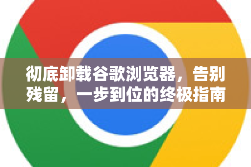 彻底卸载谷歌浏览器，告别残留，一步到位的终极指南