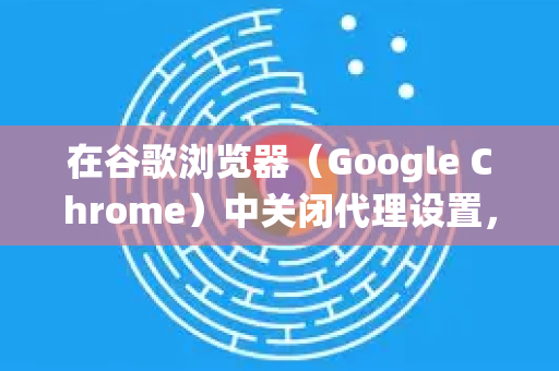 在谷歌浏览器（Google Chrome）中关闭代理设置，您可以根据不同的操作系统进行调整。以下是针对 Windows、macOS 和 Chrome 内置代理设置 的详细步骤