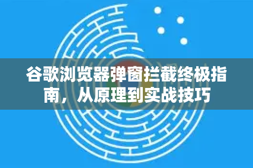 谷歌浏览器弹窗拦截终极指南，从原理到实战技巧