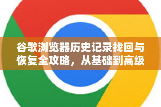 谷歌浏览器历史记录找回与恢复全攻略，从基础到高级方法