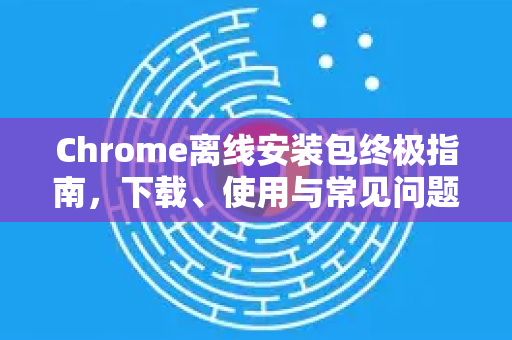 Chrome离线安装包终极指南，下载、使用与常见问题一站式解决-第1张图片-Chrome下载官网|Google官方浏览器下载