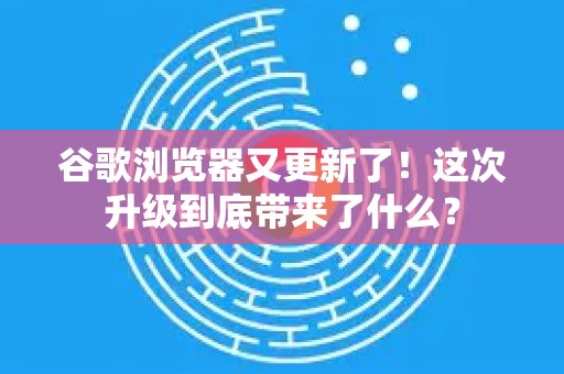 谷歌浏览器又更新了！这次升级到底带来了什么？-第1张图片-Chrome下载官网|Google官方浏览器下载