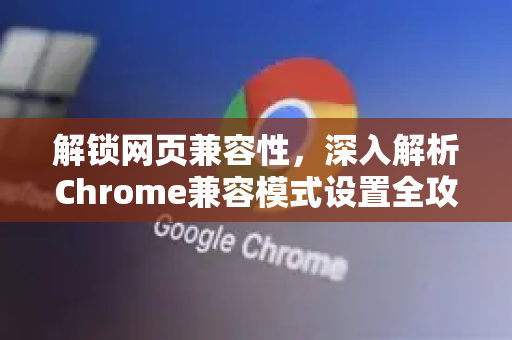 解锁网页兼容性，深入解析Chrome兼容模式设置全攻略