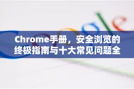 Chrome手册，安全浏览的终极指南与十大常见问题全解析