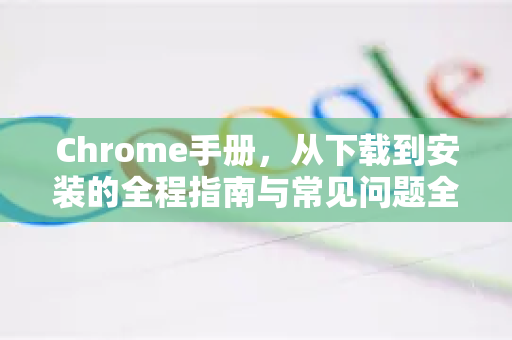 Chrome手册，从下载到安装的全程指南与常见问题全解析