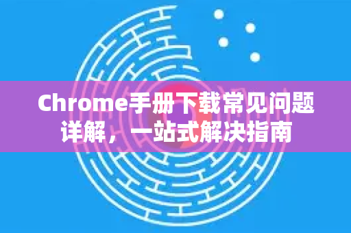 Chrome手册下载常见问题详解，一站式解决指南