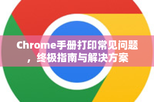 Chrome手册打印常见问题，终极指南与解决方案