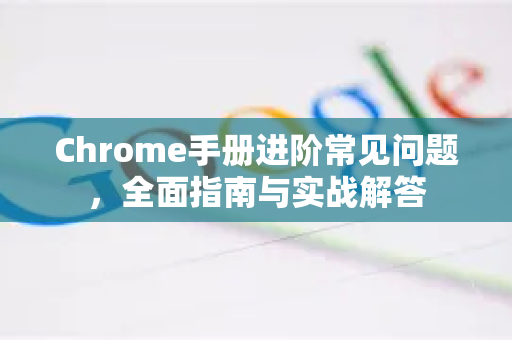 Chrome手册进阶常见问题，全面指南与实战解答