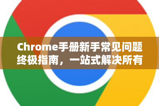 Chrome手册新手常见问题终极指南，一站式解决所有疑惑