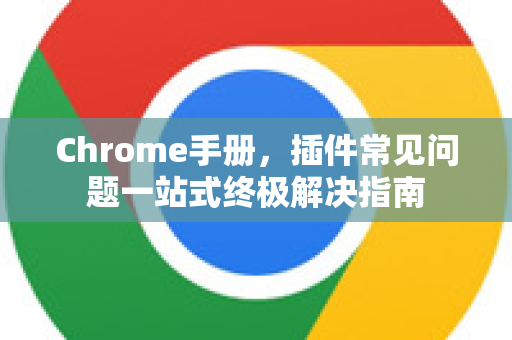 Chrome手册，插件常见问题一站式终极解决指南