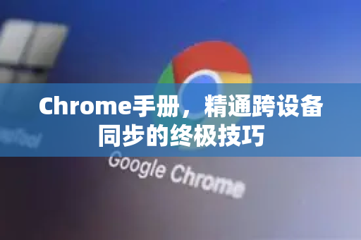 Chrome手册，精通跨设备同步的终极技巧