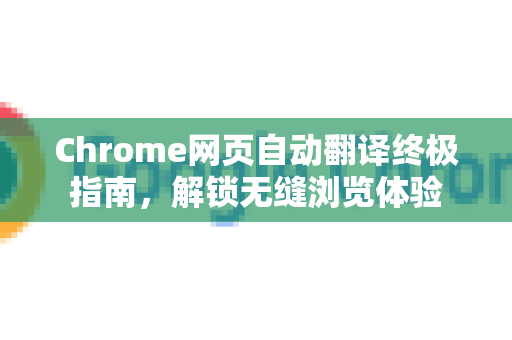 Chrome网页自动翻译终极指南，解锁无缝浏览体验