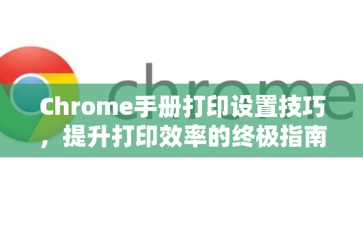Chrome手册打印设置技巧，提升打印效率的终极指南