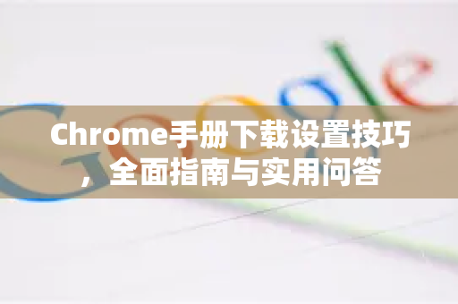 Chrome手册下载设置技巧，全面指南与实用问答