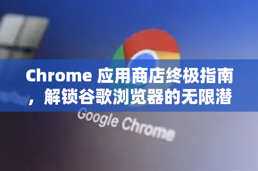 Chrome 应用商店终极指南，解锁谷歌浏览器的无限潜能