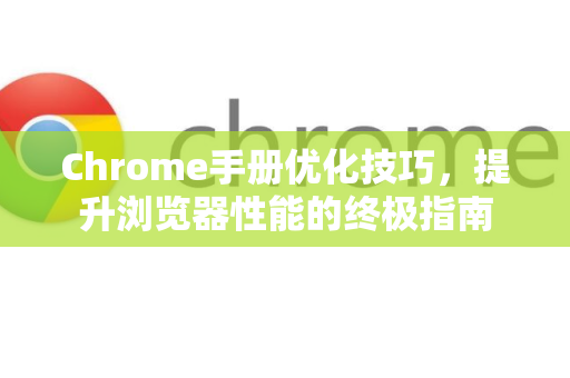 Chrome手册优化技巧，提升浏览器性能的终极指南