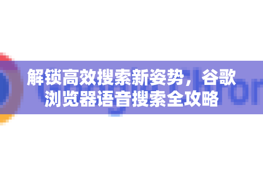 解锁高效搜索新姿势，谷歌浏览器语音搜索全攻略