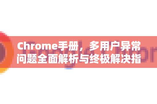 Chrome手册，多用户异常问题全面解析与终极解决指南