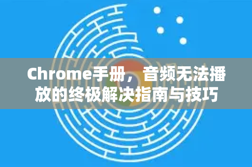 Chrome手册，音频无法播放的终极解决指南与技巧