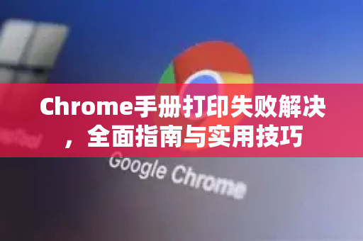 Chrome手册打印失败解决，全面指南与实用技巧