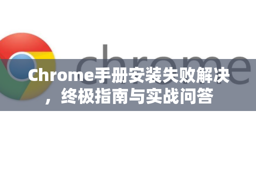 Chrome手册安装失败解决，终极指南与实战问答