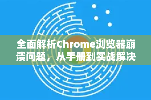 全面解析Chrome浏览器崩溃问题，从手册到实战解决指南