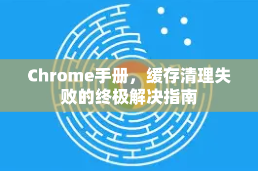 Chrome手册，缓存清理失败的终极解决指南