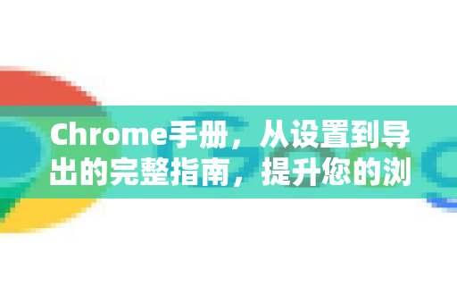 Chrome手册，从设置到导出的完整指南，提升您的浏览体验