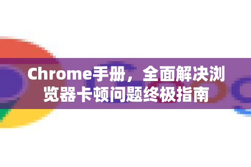 Chrome手册，全面解决浏览器卡顿问题终极指南
