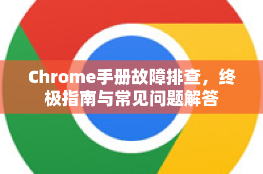 Chrome手册故障排查，终极指南与常见问题解答
