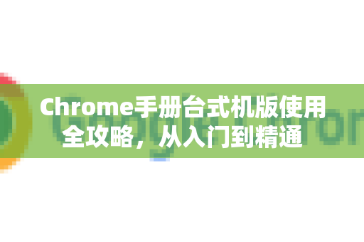 Chrome手册台式机版使用全攻略，从入门到精通