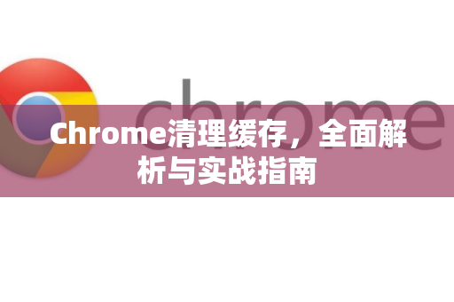 Chrome清理缓存，全面解析与实战指南
