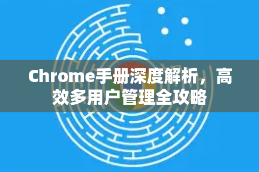 Chrome手册深度解析，高效多用户管理全攻略