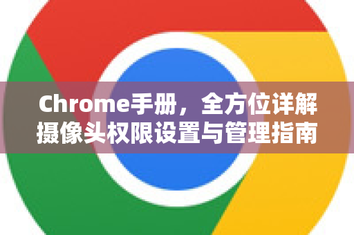 Chrome手册，全方位详解摄像头权限设置与管理指南