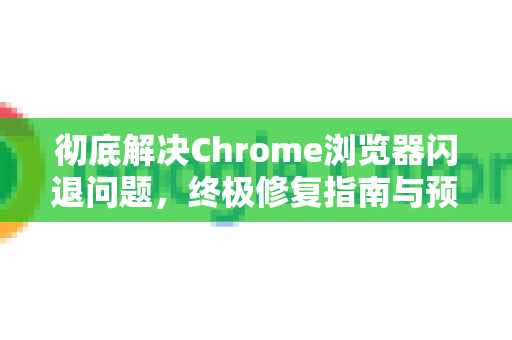 彻底解决Chrome浏览器闪退问题，终极修复指南与预防策略