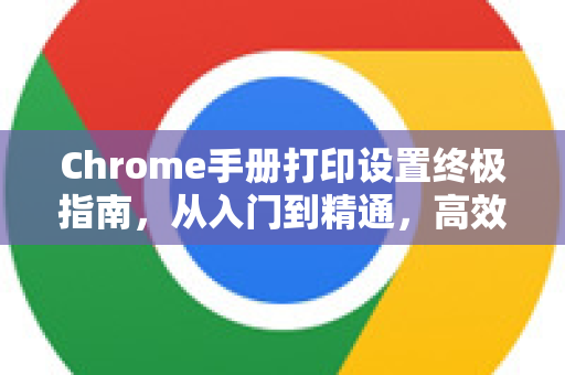 Chrome手册打印设置终极指南，从入门到精通，高效打印不求人-第1张图片-Chrome下载官网|Google官方浏览器下载