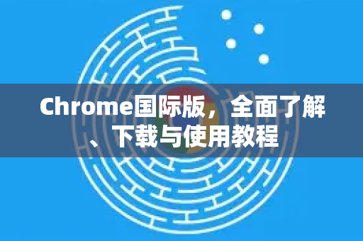 Chrome国际版，全面了解、下载与使用教程