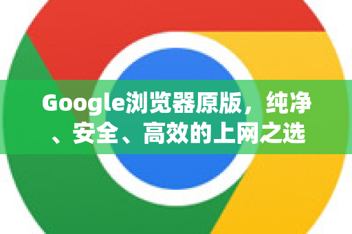 Google浏览器原版，纯净、安全、高效的上网之选
