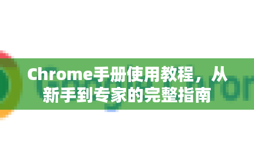 Chrome手册使用教程，从新手到专家的完整指南