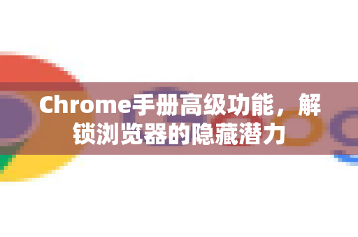 Chrome手册高级功能，解锁浏览器的隐藏潜力