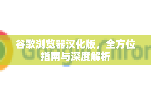 谷歌浏览器汉化版，全方位指南与深度解析