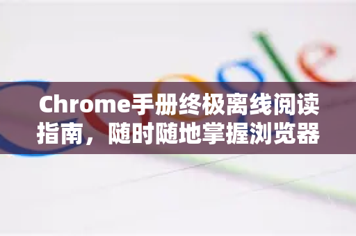 Chrome手册终极离线阅读指南，随时随地掌握浏览器奥秘