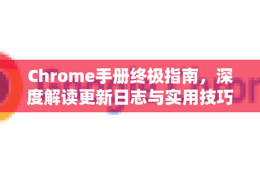 Chrome手册终极指南，深度解读更新日志与实用技巧