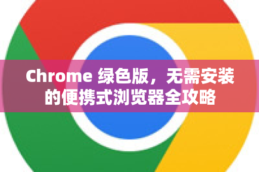 Chrome 绿色版，无需安装的便携式浏览器全攻略